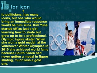 South Korea, rom pop starsf
to politicians, has many
icons, but one who would
bring an immediate response
would be Kim Yuna. Kim Yuna
started off as just a girl
learning how to skate but
grew up to be a professional,
Olympic figure skater. When
she won a gold medal at the
Vancouver Winter Olympics in
2010 she achieved world fame
because South Korea had
never gotten a medal in figure
skating, much less a gold
one.
 