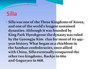 Silla
 Sillawas one of the Three Kingdomsof Korea,
and oneof the world's longest sustained
dynasties. Although it was founded by
King Park Hyeokgeose the dynastywas ruled
by the Gyeongju Kim clan for most of its 992-
year history. What began as a chiefdom in
the Samhan confederacies, once allied
with China, Sillaeventually conquered the
other two kingdoms, Baekje in 660
and Goguryeo in 668.
 