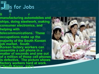 The average person makes a
ving n South Ko ea byli i r
manufacturing automobiles and
ships, doing steelwork, making
consumer electronics, and
helping with
telecommunications. These
occupations make up the
majority of the South Korean
job market. South
Korean factory workers can
assemble a cell phone in a
matter of seconds and one out
of a million of those cell phones
is defective. The picture shows
factory workers hard at work.
(“South Korea: Job”)
 