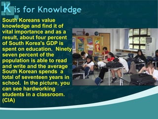South Koreans value
knowledge and find it of
vital importance and as a
result, about four percent
of South Korea's GDP is
spent on education. Ninety
seven percent of the
population is able to read
and write and the average
South Korean spends a
total of seventeen years in
school. In the picture, you
can see hardworking
students in a classroom.
(CIA)
 