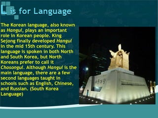 The Korean language, also known
as Hangul, plays an important
role in Korean people. King
Sejong finally developed Hangul
in the mid 15th century. This
language is spoken in both North
and South Korea, but North
Koreans prefer to call it
Chosongul. Although Hangul is the
main language, there are a few
second languages taught in
schools such as English, Chinese,
and Russian. (South Korea
Language)
 