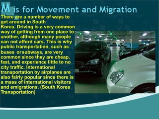 There are a number of ways to
get around in South
Korea. Driving is a very common
way of getting from one place to
another, although many people
can not afford cars. This is why
public transportation, such as
buses or
common
fast, and
subways, are very
since they are cheap,
experience little to no
city traffic. International
transportation by airplanes are
also fairly popular since there is
a mass of international visitors
and emigrations. (South Korea
Transportation)
 