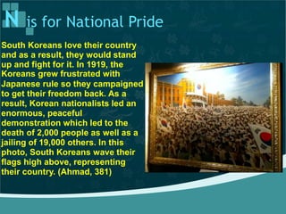 N is for National Pride
South Koreans love their country
and as a result, they would stand
up and fight for it. In 1919, the
Koreans grew frustrated with
Japanese rule so they campaigned
to get their freedom back. As a
result, Korean nationalists led an
enormous, peaceful
demonstration which led to the
death of 2,000 people as well as a
jailing of 19,000 others. In this
photo, South Koreans wave their
flags high above, representing
their country. (Ahmad, 381)
 