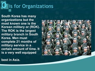 O is for Organizations
South Korea has many
organizations but the
most known one is the
Korean military or (ROK).
The ROK is the largest
military branch in South
Korea. Men must
complete 21 months of
military service in a
certain amount of time. It
is a very well equipped
best in Asia.
 