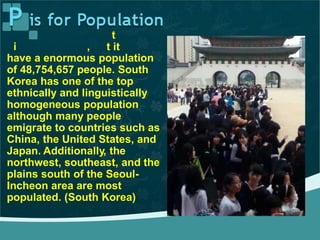 South Korea may no be the
b ggest country bu does
t
t iti ,
have a enormous population
of 48,754,657 people. South
Korea has one of the top
ethnically and linguistically
homogeneous population
although many people
emigrate to countries such as
China, the United States, and
Japan. Additionally, the
northwest, southeast, and the
plains south of the Seoul-
Incheon area are most
populated. (South Korea)
 