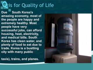 Q is for Quality of Life
Due South Korea's
amazing economy, most of
the people are happy and
extremely healthy. Most
people have very
successful jobs, can afford
housing, heat, electricity,
and medical bills. South
Korea has clean water, and
plenty of food to eat due to
trade. Korea is a bustling
city with many public
taxis), trains, and planes.
 
