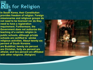 In South Korea, their Constitution
provides freedom of religion. Foreign
missionaries and religious groups do
not need to be licensed nor do they
need to have a registration
requirement. Furthermore, the
Government does not authorize the
teaching of a certain religion in
public schools, although private
schools are certified to advise
religious activities. About twenty six
percent of South Koreans
are Buddhist, twenty six percent
are Christian, forty six percent are
atheist, and two percent are affiliated
with other religions. (Religion)
 