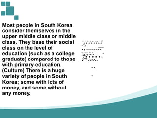 Most people in South Korea
consider themselves in the
P
.l
.'D
.ft
.m
.l
.t!i
.l
.lf
,I
.II
....
upper middle class or
class. They base their
class on the level of
middle
social _..11
...
...
....,
.....
.-,
..._
...
.~,
.:!::;;
rt ...
•b
.d
.l
.m
..M
.."l
.li
.!!
.I
......
education (such as a college
graduate) compared to those
with primary education.
(Culture) There is a huge
variety of people in South
Korea; some with lots of
money, and some without
any money.
., ....
·~
,
..
..
.
_
 