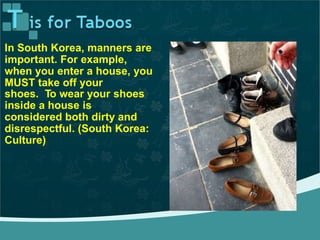 In South Korea, manners are
important. For example,
when you enter a house, you
MUST take off your
shoes. To wear your shoes
inside a house is
considered both dirty and
disrespectful. (South Korea:
Culture)
 