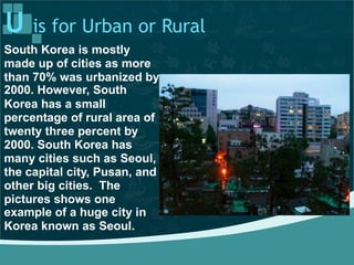 U is for Urban or Rural
South Korea is mostly
made up of cities as more
than 70% was urbanized by
2000. However, South
Korea has a small
percentage of rural area of
twenty three percent by
2000. South Korea has
many cities such as Seoul,
the capital city, Pusan, and
other big cities. The
pictures shows one
example of a huge city in
Korea known as Seoul.
 