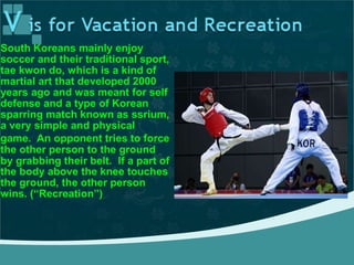 South Koreans mainly enjoy
soccer and their traditional sport,
tae kwon do, which is a kind of
martial art that developed 2000
years ago and was meant for self
defense and a type of Korean
sparring match known as ssrium,
a very simple and physical
game. An opponent tries to force
the other person to the ground
by grabbing their belt. If a part of
the body above the knee touches
the ground, the other person
wins. (“Recreation”)
 