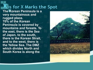 The Korean Peninsula is a
very mountainous and
rugged place.
70% of the Korean
Peninsula is covered by
mountains and forests. To
the east, there is the Sea
of Japan, to the south,
there is the Korean Strait,
and to the west, there is
the Yellow Sea. The DMZ
which divides North and
South Korea is along the
 