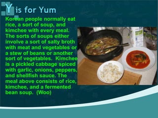Korean people normally eat
rice, a sort of soup, and
kimchee with every meal.
The sorts of soups either
involve a sort of salty broth
with meat and vegetables or
a stew of beans or another
sort of vegetables. Kimchee
is a pickled cabbage spiced
with garlic, onions, peppers,
and shellfish sauce. The
meal above consists of rice,
kimchee, and a fermented
bean soup. (Woo)
 