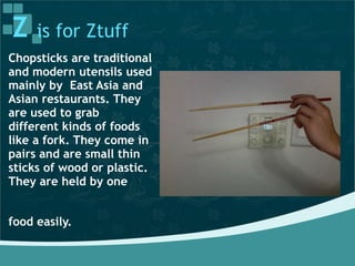Z is for Ztuff
Chopsticks are traditional
and modern utensils used
mainly by East Asia and
Asian restaurants. They
are used to grab
different kinds of foods
like a fork. They come in
pairs and are small thin
sticks of wood or plastic.
They are held by one
food easily.
 