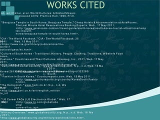 WORKS CITED
Ah ad , I f t kh ar, e t a l. Wo rld Cu ltu re s : A Glo b a l Mo s a ic .
g lew ood Clif f s: Pr ent ic e Hall, 19 9 6. Prin t .
" B eop jusa Temp le in So u t h K o re a, B e opju sa Temp le. " Ch ea p Ho t els & Accom mo dat io n a t As iaRo oms,
The La st Minu t e Hot e l Re s erv at io ns B oo king E xp er t s. We b. 17 Ma y 2 01 1.
<h t t p : / / www. a sia ro o ms. co m/ e n/ t ra vel-g uid e/ sou t h -ko rea/ so ut h -kor ea -t our ist -at t r act ion s/ t em p
les-inso ut h -
kore a / be o pju sa -t e mp le -in -sou t h -ko rea . ht ml>.
" CIA - Th e W orld Fact bo ok. " CIA - Th e W o rld Fa ct b o o k. 2 5
Ap r.2 011
.
We b . 15 May 20 11
.<h t t p s: / / www. cia . go v/ libra r y/ pu b lica t io n s/ t h e -
world -f
a ct bo ok / ge os / ks. ht ml>.
" Cult u re o f S ou t h K ore a - Tr ad it iona l, Hist o ry, Peop le, Clo t h ing, Trad it ions , W
o men,
Cust om s. " C ou n t rie s an d The ir C ult u re s. Adva meg , I n c. , 2 01 1. W eb. 1 7 Ma y
2 011 .
<h t t p : / / www. e ver y cu lt ure . co m/ Ja -Ma / S o ut h -K o rea . h t ml
B elie f s
,
Fo od
,
" Daily lif e and s o cia l cust o m s. " www.b rita n n ic a. co m. N. p . , n. d. W e b. 18 M a
y 2 0 11 .
<h t t p : / / w ww. b rit a nnica . co m/ E B che cked / t o p ic/ 322 2 80 /
S ou t h-
K or ea / 2 813 2 8/ Da il
y-l
if e -an d
-
socia l-c ust o ms
>.
" Fas hio n in S out h K o re a. " Cou n t ryr epo rt s. co m. W eb. 1 5 May 2 0 11 .
<h t t p : / / www. co un t ry rep o rt s. org/ co un t ry/ Ko re a So ut h/ f ash io
n. ht m >.
"Th e Ha nk yo re h. " www. h a n i.co . kr. N. p . , n . d. W e
b . 17Ma y 2 011
.<h t t p : / / www. h a ni. co . kr/ a rt i/ eng lish_e dit io n
/ e_int
" LG Ca re er FAQ s | LG E le ct r on ics G lo ba l. " W e b . 1 7
Ma y2 011
.
<h t t p : / / www. lg . c om / glob a l/ ab o
u t lg/
care e rs/ f a q . jsp>.
" Milit a ry O v ervie w. " www. glo b a ls ec u rity . o rg . N. p . , n. d. W e b. 1 8 Ma
y 2 011 .
<h t t p : / / www. g loba lsecu rit y. o rg / milit a ry/ world / rok/ int ro. ht m>.
 