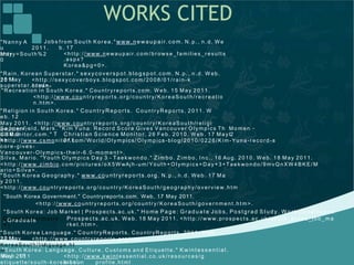 WORKS CITED
f rom S o ut h K or ea . " www.n e wa u p a ir. co m. N. p. , n. d. W e
b . 17
<h t t p : / / www. n e wau p air. com / b ro ws e_f a milie s_re su lt s
. a spx?
K or ea &p g =0>.
" Nann y A
u
Ma y
J ob s
2 011 .
cnt ry=S ou t h % 2
0
" Rain, K o re an S u pe rst a r. " s ex y co ve rsp o t. b lo g sp o t. co m. N. p. , n . d. W eb .
18 May2 011
.
<h t t p : / / sexyco ve rbo ys. blo g spo t . com/ 20 0 8/ 01 / r a in- k
o rea n-sup er s t a r. h t ml>.
" Recre at io n in S ou t h Kor e a. " C ou nt ryre po rt s . com. W e b. 1 5 May 20 1 1.
<h t t p : / / www. cou n t ry re p ort s. o rg / cou n t ry/ K o re aS ou t h / re cre at io
n . ht m>.
" Religio n in S ou t h Ko re a. " Co u n tryRe p o rts. Co un t ry Re po rt s, 2 01 1 . W
e b. 1 2
Ma y 20 11 . <ht t p : / / www. cou n t ry re p ort s. o rg / cou n t ry/ K o re aS ou t h / re lig i
o n. h t m >.S app e nf ie ld, Ma rk . " K im Yun a: Re cor d S cor e G ive s V a ncou ver O lym pics Th
e ir 6 . 0
Mo m en
t
-
CSM on it or . co m. " T
he
Ch ris t ia n S cie n ce Mo n it or. 2 6 Fe b . 20 10 . We b . 17 Ma y 2
0 11.<h t t p : / / www. csmo n it or. com / W or ld/ O lym pics/ O lymp ics-blog / 201 0 / 02 2 6/ K im -Yun a-r ec o rd -s
cor e-g ives -
V anc ou ver- O lym pic s-t h eir-6 . 0 -mo me nt >.
S ilva, Ma rio . "Yo ut h O lympics D a y 3 - Ta ekwo nd o. " Z imb o . Zim bo , I n c. , 1 6 Aug . 20 10 . W eb . 1 8 May 20 11.
<h t t p : / / www. zimbio . co m/ p ict u res / oX 5W wAjh -u m/Yout h+ O lym pics+Day+3 +Tae k wo n do / 9 mvQ n XW 4 B K E/ M
a rio +S ilv a> .
" S ou t h K ore a G e og rap h y. " www.c o u n tryre po rt s .o rg . N. p. , n . d . W eb. 17 Ma
y 2 01 1 .
<h t t p : / / www. cou n t ryre p ort s. o rg / cou n t ry/ K o re aS ou t h / g eo gr aph y/ o verv ie w . h t m>.
"South Korea Government." Countryreports.com. Web. 17 May 2011.
<h t t p : / / www. co un t ry rep o rt s. org/ co un t ry / Ko re a So ut h/ g o ve r nm ent . ht m>.
" S out h K or ea : Job Ma rket | Pro spect s. ac. uk. " Ho me Pa g e: Grad u a t e Jo b s, Po st gra d S tu d y , W o rk E xp e rien c e
, G ra d u a teCa re e r In f orma t io
n |
Pro s pe c ts .a c. u k. W e b. 1 8 May 2 011 . <h t t p : / / www. pro spe c t s . ac. uk/ s ou t h _ko rea_ job _m a
rke t . h t m >.
" S ou t h K ore a La n gua g e. " Co u n t ryRe p o rt s . Co u nt ry Rep o rt s, 201 1. W eb .
12 May2 011
.
<h t t p : / / www. c ou n t ryre p ort s. o rg / cou
n t ry/K or ea So u t h/ la n gu ag e. h t
m> ." S ou t h Ko rea : Lan g ua ge , Cu lt ur e, Cust om s an d E t iq uet t e . " K w in t es s en t ial .
We b . 15Ma y 2 01 1
.
<h t t p : / / www. kwint essen t ial. co . u k/ r eso urc es/ g
lob al-e t iqu et t e/ sou t h -ko rea- co un p rof ile . h t ml
 