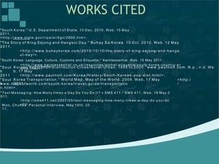 WORKS CITED
" S ou t h K ore a . " U.S . De p art me n t o f S t a te . 1 0 D ec. 20 1 0. W eb . 15 Ma y
2 011 .
<h t t p : / / www. st at e. g ov/ r / p a/ e i/ b gn / 2 80 0. h t m >.
"Th e St or y of Ki ng S ejo ng a nd Hang eu l Da y." Buhay Sa Korea. 1 0 O c t . 20 10 . Web . 12 M ay
20 11.
<h tt p:/ / www.b uha y ko r ea .co m/ 201 0/ 10/ 10 /th e- sto r y- of- kin g -s ejo ng- an d- han ge
ul- da y/> .
"South Korea: Language, Culture, Customs and Etiquette." Kwintessential. Web. 15 May 2011.
<h t t p : / / www. kwint es sen t ial. co. u k/ reso u rc es/ g lob al-e t iqu et t e/ s ou t h -kore a- c oun t r y-p r
of ile. ht ml>.K or ean Popu lati on D ist ribu tio n Ci ties /Ru r al /Ur ba n, 1 95 5 to 200 0. "www.paulnoll.com. N. p ., n .d . We
b. 17 Ma y
<h tt p:/ / www.p aul no ll.co m /Ko rea /His to r y/ Sout h- Kor e an- po p- dist .ht m l> .
"S out
h
20 11 .
K or ea Tr ansp or t atio n." Wor ld Map, Map of the World. 20 09 . W e b. 1 7 M ay
20 11.
"S out
h
<h tt p:/
/www. m aps of wor ld .c om /s out h - kor ea /tr av el- gu ide /t ran sp ort at io
n. h tml >.
"Te xt M es sag in g : Ho w Man y t ime s a Da y Do You Do I t ? « S MS 41 1. " S MS 4 11. W e b . 1 6 May 2
01 1.
<h t t p : / / sms4 1 1. n et / 20 07 / 0 5/ t e xt -me ssa ging -ho w-m any- t im es- a-d a y- do -yo u- do
-it / >.Wo o , Ch uh e e. Per so na l I nt erview . M ay 1 6t h, 2 0
1 1.
 