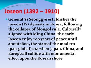 Joseon (1392 – 1910)
 General Yi Seonggyeestablishes the
Joseon (Yi) dynasty in Korea, following
thecollapseof Mongol rule. Culturally
aligned with Ming China, theearly
Joseon enjoy 200 yearsof peace until
about 1600, the startof the modern
(pan-global) era when Japan, China, and
Europe all collide with monumental
effect upon the Korean shore.
 