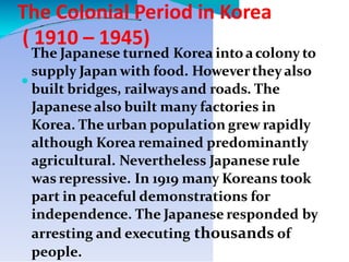 The Colonial Period in Korea
( 1910 – 1945)

The Japanese turned Korea into acolony to
supply Japan with food. Howevertheyalso
built bridges, railwaysand roads. The
Japanesealso built many factories in
Korea. The urban population grew rapidly
although Korea remained predominantly
agricultural. Nevertheless Japanese rule
was repressive. In 1919 many Koreans took
part in peaceful demonstrations for
independence. The Japanese responded by
arresting and executing thousands of
people.
 