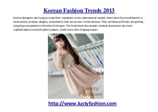 Korean Fashion Trends 2013
Korean designers are trying to make their reputation in the international market; their talent has manifested in a
wide variety of styles, designs, and patterns that we can see in their dresses. Their architectural frocks are getting
a big buzz everywhere in the short time span. The frocks look like western cocktail dresses but are more
sophisticated in real with plain jumpers, a belt and a skirt of zigzag sequin.




                               http://www.lustyfashion.com
 