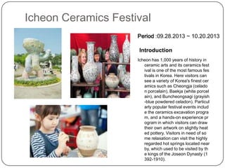 Icheon Ceramics Festival
Icheon has 1,000 years of history in
ceramic arts and its ceramics fest
ival is one of the most famous fes
tivals in Korea. Here visitors can
see a variety of Korea's finest cer
amics such as Cheongja (celado
n porcelain), Baekja (white porcel
ain), and Buncheongsagi (grayish
-blue powdered celadon). Particul
arly popular festival events includ
e the ceramics excavation progra
m, and a hands-on experience pr
ogram in which visitors can draw
their own artwork on slightly heat
ed pottery. Visitors in need of so
me relaxation can visit the highly
regarded hot springs located near
by, which used to be visited by th
e kings of the Joseon Dynasty (1
392-1910).
Introduction
Period :09.28.2013 ~ 10.20.2013
 