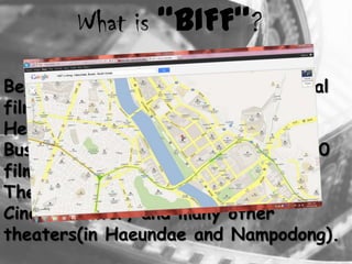 Beginning in 1996 as the international
film festival in Korea.
Held in Haeundae and Nampo-dong,
Busan, the festival presents over 300
films from 70 countries.
Their films showing at the Busan
Cinema Center, and many other
theaters(in Haeundae and Nampodong).
What is “BIFF”?
 
