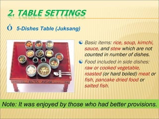 Basic items:  rice, soup, kimchi, sauce,  and  stew  which are   not counted in number of dishes. Food included in side dishes:  raw or cooked vegetable, roasted  (or hard boiled)  meat  or  fish, pancake dried food  or  salted fish .  Ó   5-Dishes Table (Juksang) Note: It was enjoyed by those who had better provisions. 