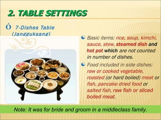 Ó   7-Dishes Table (Jangguksang) 2. TABLE SETTINGS Basic items:  rice, soup, kimchi, sauce,   stew,  steamed dish  and  hot pot  which  are   not counted in number of dishes. Food included in side dishes:  raw or cooked vegetable, roasted  (or hard boiled)  meat  or  fish, pancake dried food  or  salted fish,  raw fish or sliced boiled meat .  Note: It was for bride and groom in a middleclass family. 