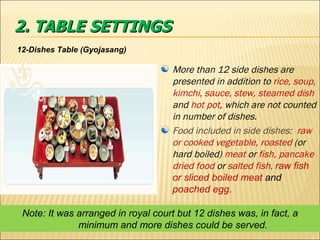 2. TABLE SETTINGS 12-Dishes Table (Gyojasang) More than 12 side dishes are presented in addition to  rice, soup, kimchi, sauce, stew, steamed dish  and  hot pot , which are   not counted in number of dishes. Food included in side dishes:  raw or cooked vegetable, roasted  (or hard boiled)  meat  or  fish, pancake dried food  or  salted fish,  raw fish or sliced boiled meat  and  poached egg .  Note: It was arranged in royal court but 12 dishes was, in fact, a minimum and more dishes could be served. 