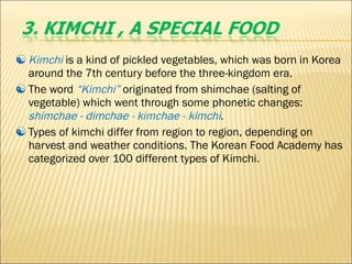 Kimchi   is a kind of pickled vegetables, which was born in Korea around the 7th century before the three-kingdom era.  The word  “Kimchi”   originated from shimchae (salting of vegetable) which went through some phonetic changes:  shimchae - dimchae - kimchae - kimchi . Types of kimchi differ from region to region, depending on harvest and weather conditions. The Korean Food Academy has categorized over 100 different types of Kimchi. 