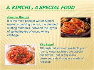 Kkakdugi    Although radishes are available year-round, winter radishes are sweeter and firmer. That is why many preserved side dishes are made of radishes. Baechu Kimchi     It is the most popular winter Kimchi made by packing the 'so', the blended stuffing materials, between the layers of salted leaves of uncut, whole cabbage. 