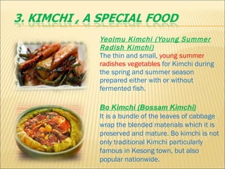 Yeolmu Kimchi (Young Summer Radish Kimchi)     The thin and small,  young summer radishes vegetables  for Kimchi during the spring and summer season prepared either with or without fermented fish.  Bo Kimchi (Bossam Kimchi)     It is a bundle of the leaves of cabbage wrap the blended materials which it is preserved and mature. Bo kimchi is not only traditional Kimchi particularly famous in Kesong town, but also popular nationwide.  