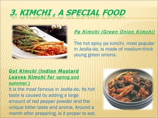 Pa Kimchi (Green Onion Kimchi)   The hot spicy pa kimchi, most popular in Jeolla-do, is made of medium-thick young green onions. Got Kimchi (Indian Mustard Leaves Kimchi for  spring and summer  )      It is the most famous in Jeolla-do. Its hot taste is caused by adding a large amount of red pepper powder and the unique bitter taste and aroma. Around a month after preparing, is it proper to eat.   