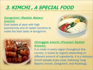 Dongchimi (Radish Watery kimchi)     Cool tastes of pear with high saccharinity and of radish combine to make the best taste of dongchimi.  Chonggak kimchi (Ponytail Radish Kimchi)    It is made in every region throughout this country, it varies by regions depending on different amount of ingredients. It is a delicacy kimchi people enjoy most, following Tong Baechu kimchi, Dongchimi, and Kkakdugi. 