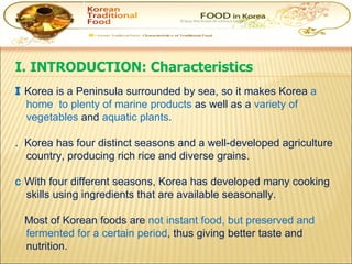 I. INTRODUCTION: Characteristics    Korea is a Peninsula surrounded by sea, so it makes Korea  a home  to plenty of marine products  as well as a  variety of vegetables  and  aquatic plants .     Korea has four distinct seasons and a well-developed agriculture country, producing rich rice and diverse grains.    With four different seasons, Korea has developed many cooking skills using ingredients that are available seasonally.      Most of Korean foods are  not instant food, but preserved and fermented for a certain period , thus giving better taste and nutrition. 