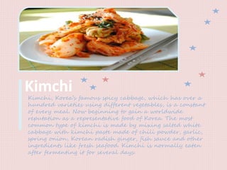 KimchiKimchi, Korea’s famous spicy cabbage, which has over a
hundred varieties using different vegetables, is a constant
of every meal. Now beginning to gain a worldwide
reputation as a representative food of Korea. The most
common type of kimchi is made by mixing salted white
cabbage with kimchi paste made of chili powder, garlic,
spring onion, Korean radish ginger, fish sauce and other
ingredients like fresh seafood. Kimchi is normally eaten
after fermenting it for several days.
 