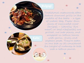 ~
Traditional restaurants often
feature charcoal grills in the
middle of the table - a type
of indoor bbq. Paper-thin
slices of marinated meat
(bulgogi – literally "fire
meat") or beef ribs(kalbi) are
grilled, cut into pieces, and
wrapped in lettuce leaves
with garlic, chilli and
soybean paste. They're eaten
in one bite as it's considered
the height of rudeness to bite
into a lettuce parcel.
Bulgogi
Kalbi
 