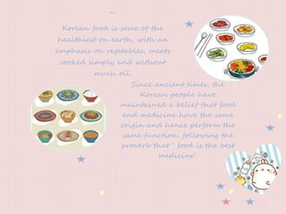 ~
Korean food is some of the
healthiest on earth, with an
emphasis on vegetables, meats
cooked simply and without
much oil.
Since ancient times, the
Korean people have
maintained a belief that food
and medicine have the same
origin and hence perform the
same function, following the
proverb that ‘ food is the best
medicine’.
 