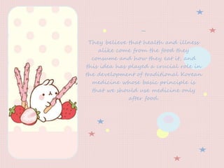 ~
They believe that health and illness
alike come from the food they
consume and how they eat it, and
this idea has played a crucial role in
the development of traditional Korean
medicine whose basic principle is
that we should use medicine only
after food.
 