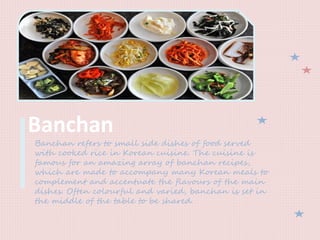 Banchan
Banchan refers to small side dishes of food served
with cooked rice in Korean cuisine. The cuisine is
famous for an amazing array of banchan recipes,
which are made to accompany many Korean meals to
complement and accentuate the flavours of the main
dishes. Often colourful and varied, banchan is set in
the middle of the table to be shared.
 