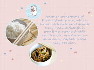 ~
Another cornerstone of
Korean food is rice, which
forms the backbone of almost
every meal, although is
sometimes replaced with
noodles. Because Korea is a
peninsula, seafood is also
very popular.
 