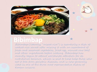 BibimbapBibimbap (literally “mixed rice”) is essentially a dish of
cooked rice served after mixing it with an assortment of
fresh and seasoned vegetables, fried egg, minced raw beef
and other ingredients before cooking. Bibimbap has
recently begun to attract worldwide attention for its
nutritional balance, which is said to help keep those who
eat it free from geriatric diseases, and is now generally
cited as one of the three most representative dishes of
Korean cuisine.
 