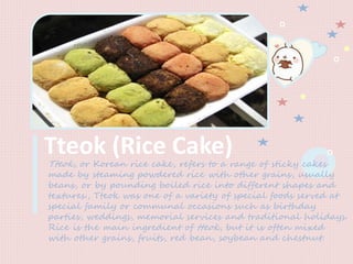 Tteok (Rice Cake)Tteok, or Korean rice cake, refers to a range of sticky cakes
made by steaming powdered rice with other grains, usually
beans, or by pounding boiled rice into different shapes and
textures., Tteok was one of a variety of special foods served at
special family or communal occasions such as birthday
parties, weddings, memorial services and traditional holidays.
Rice is the main ingredient of tteok, but it is often mixed
with other grains, fruits, red bean, soybean and chestnut.
 
