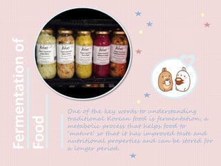 Fermentationof
Food
One of the key words to understanding
traditional Korean food is fermentation, a
metabolic process that helps food to
‘mature’ so that it has improved taste and
nutritional properties and can be stored for
a longer period.
 