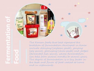 Fermentationof
Food
The Korean foods that best represent the
tradition of fermentation developed in Korea
include doenjang (soybean paste), ganjang
(soy sauce), gochujang (chili paste) and jeotgal
(fermented fish sauce), whose fermentation
can take from several months to several years.
The degree of fermentation is a key factor in
the taste and flavor of food cooked at home
and in restaurants .
 