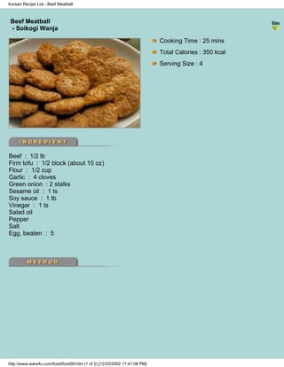 Korean Recipe List - Beef Meatball



 Beef Meatball
                                                                          - Korean Recipe List -
 - Soikogi Wanja

                                                                           Cooking Time : 25 mins
                                                                           Total Calories : 350 kcal
                                                                           Serving Size : 4




Beef : 1/2 lb
Firm tofu : 1/2 block (about 10 oz)
Flour : 1/2 cup
Garlic : 4 cloves
Green onion : 2 stalks
Sesame oil : 1 ts
Soy sauce : 1 tb
Vinegar : 1 ts
Salad oil
Pepper
Salt
Egg, beaten : 5




http://www.ware4u.com/food/food09.htm (1 of 2) [12/25/2002 11:41:08 PM]
 