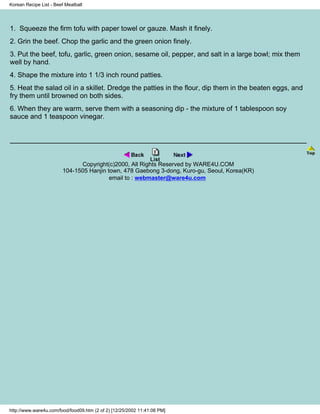 Korean Recipe List - Beef Meatball




1. Squeeze the firm tofu with paper towel or gauze. Mash it finely.
2. Grin the beef. Chop the garlic and the green onion finely.
3. Put the beef, tofu, garlic, green onion, sesame oil, pepper, and salt in a large bowl; mix them
well by hand.
4. Shape the mixture into 1 1/3 inch round patties.
5. Heat the salad oil in a skillet. Dredge the patties in the flour, dip them in the beaten eggs, and
fry them until browned on both sides.
6. When they are warm, serve them with a seasoning dip - the mixture of 1 tablespoon soy
sauce and 1 teaspoon vinegar.




                              Copyright(c)2000, All Rights Reserved by WARE4U.COM
                        104-1505 Hanjin town, 478 Gaebong 3-dong, Kuro-gu, Seoul, Korea(KR)
                                         email to : webmaster@ware4u.com




http://www.ware4u.com/food/food09.htm (2 of 2) [12/25/2002 11:41:08 PM]
 