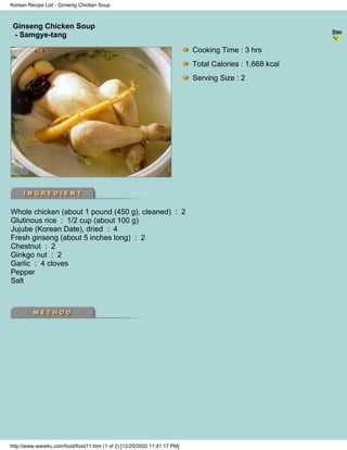 Korean Recipe List - Ginseng Chicken Soup



 Ginseng Chicken Soup
                                                                          - Korean Recipe List -
 - Samgye-tang

                                                                          Cooking Time : 3 hrs
                                                                          Total Calories : 1,668 kcal
                                                                          Serving Size : 2




Whole chicken (about 1 pound (450 g), cleaned) : 2
Glutinous rice : 1/2 cup (about 100 g)
Jujube (Korean Date), dried : 4
Fresh ginseng (about 5 inches long) : 2
Chestnut : 2
Ginkgo nut : 2
Garlic : 4 cloves
Pepper
Salt




http://www.ware4u.com/food/food11.htm (1 of 2) [12/25/2002 11:41:17 PM]
 