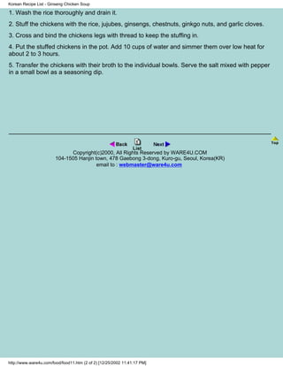 Korean Recipe List - Ginseng Chicken Soup

1. Wash the rice thoroughly and drain it.
2. Stuff the chickens with the rice, jujubes, ginsengs, chestnuts, ginkgo nuts, and garlic cloves.
3. Cross and bind the chickens legs with thread to keep the stuffing in.
4. Put the stuffed chickens in the pot. Add 10 cups of water and simmer them over low heat for
about 2 to 3 hours.
5. Transfer the chickens with their broth to the individual bowls. Serve the salt mixed with pepper
in a small bowl as a seasoning dip.




                              Copyright(c)2000, All Rights Reserved by WARE4U.COM
                        104-1505 Hanjin town, 478 Gaebong 3-dong, Kuro-gu, Seoul, Korea(KR)
                                         email to : webmaster@ware4u.com




http://www.ware4u.com/food/food11.htm (2 of 2) [12/25/2002 11:41:17 PM]
 