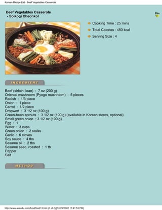 Korean Recipe List - Beef Vegetables Casserole



 Beef Vegetables Casserole
                                                                          - Korean Recipe List -
 - Soikogi Cheonkol

                                                                            Cooking Time : 25 mins
                                                                            Total Calories : 450 kcal
                                                                            Serving Size : 4




Beef (sirloin, lean) : 7 oz (200 g)
Oriental mushroom (Pyogo mushroom) : 5 pieces
Radish : 1/3 piece
Onion : 1 piece
Carrot : 1/2 piece
Dropwort : 3 1/2 oz (100 g)
Green-bean sprouts : 3 1/2 oz (100 g) (available in Korean stores, optional)
Small green onion : 3 1/2 oz (100 g)
Egg : 1
Water : 3 cups
Green onion : 2 stalks
Garlic : 6 cloves
Soy sauce : 4 tbs
Sesame oil : 2 tbs
Sesame seed, roasted : 1 tb
Pepper
Salt




http://www.ware4u.com/food/food13.htm (1 of 2) [12/25/2002 11:41:53 PM]
 